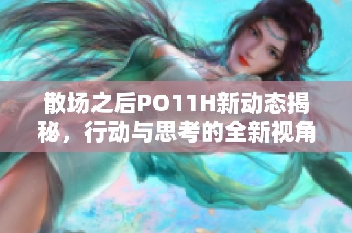 散场之后PO11H新动态揭秘，行动与思考的全新视角