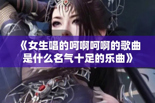 《女生唱的呵啊呵啊的歌曲是什么名气十足的乐曲》