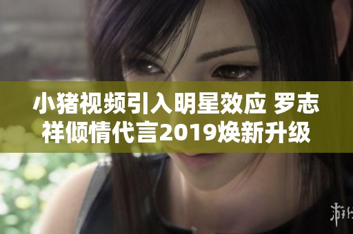 小猪视频引入明星效应 罗志祥倾情代言2019焕新升级