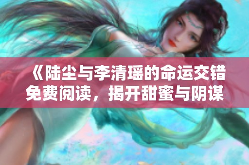 《陆尘与李清瑶的命运交错免费阅读，揭开甜蜜与阴谋的故事》