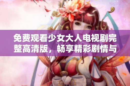 免费观看少女大人电视剧完整高清版，畅享精彩剧情与青春故事