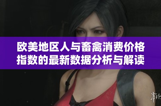 欧美地区人与畜禽消费价格指数的最新数据分析与解读