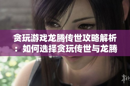 贪玩游戏龙腾传世攻略解析：如何选择贪玩传世与龙腾传世的最佳玩法