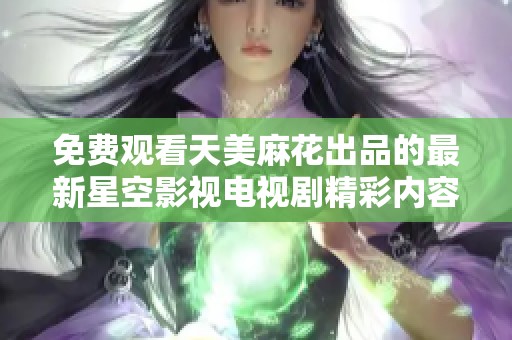 免费观看天美麻花出品的最新星空影视电视剧精彩内容娱乐无极限