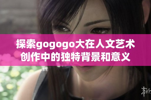 探索gogogo大在人文艺术创作中的独特背景和意义