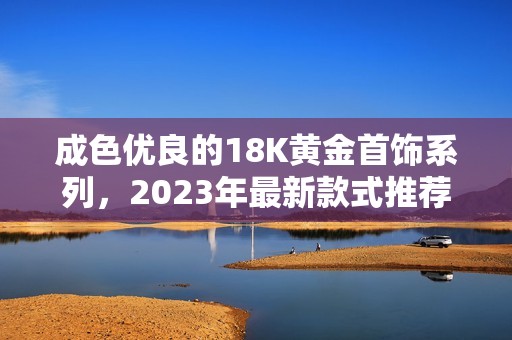 成色优良的18K黄金首饰系列，2023年最新款式推荐与分享