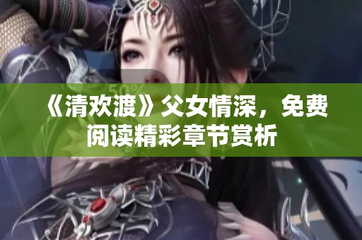 《清欢渡》父女情深，免费阅读精彩章节赏析