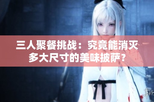三人聚餐挑战：究竟能消灭多大尺寸的美味披萨？