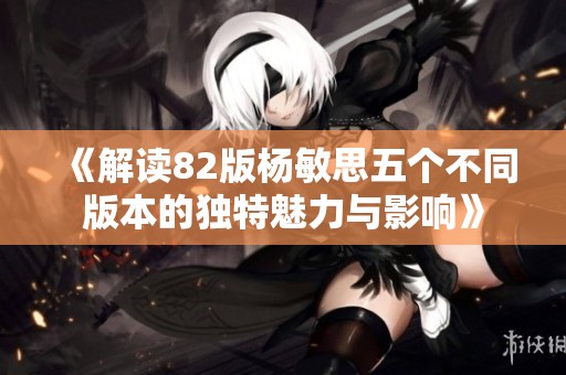 《解读82版杨敏思五个不同版本的独特魅力与影响》