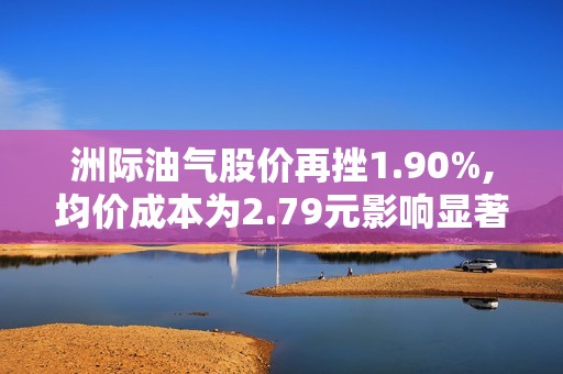 洲际油气股价再挫1.90%,均价成本为2.79元影响显著