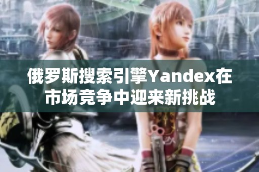 俄罗斯搜索引擎Yandex在市场竞争中迎来新挑战