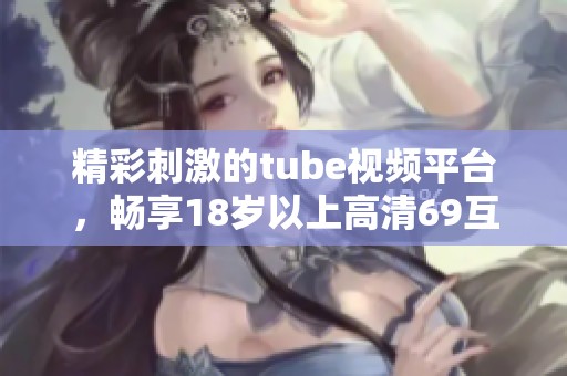 精彩刺激的tube视频平台，畅享18岁以上高清69互动体验