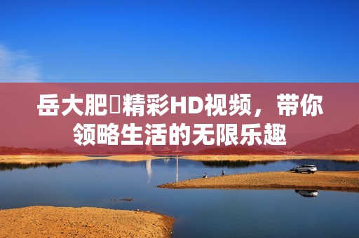 岳大肥坹精彩HD视频，带你领略生活的无限乐趣