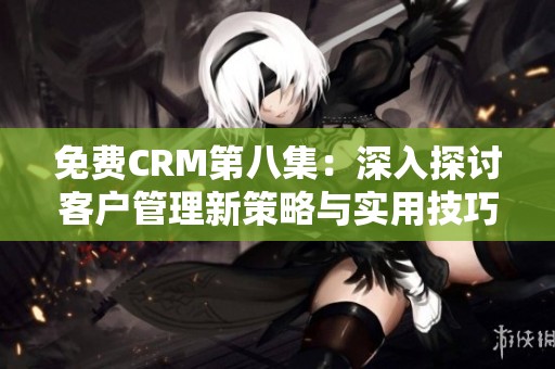 免费CRM第八集：深入探讨客户管理新策略与实用技巧