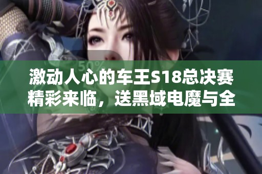 激动人心的车王S18总决赛精彩来临，送黑域电魔与全新专属豪车！