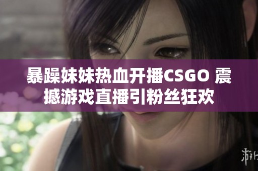 暴躁妹妹热血开播CSGO 震撼游戏直播引粉丝狂欢