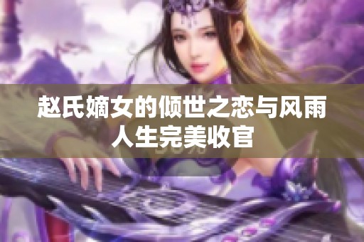 赵氏嫡女的倾世之恋与风雨人生完美收官