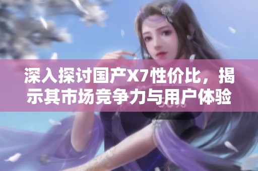 深入探讨国产X7性价比，揭示其市场竞争力与用户体验