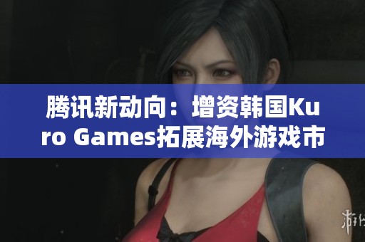 腾讯新动向：增资韩国Kuro Games拓展海外游戏市场