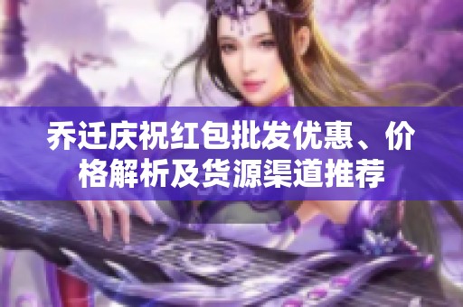 乔迁庆祝红包批发优惠、价格解析及货源渠道推荐