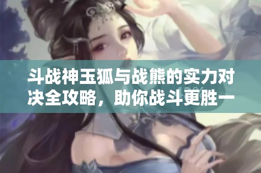 斗战神玉狐与战熊的实力对决全攻略，助你战斗更胜一筹！