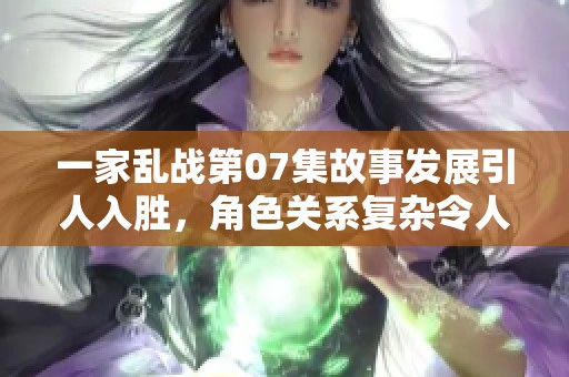 一家乱战第07集故事发展引人入胜，角色关系复杂令人期待