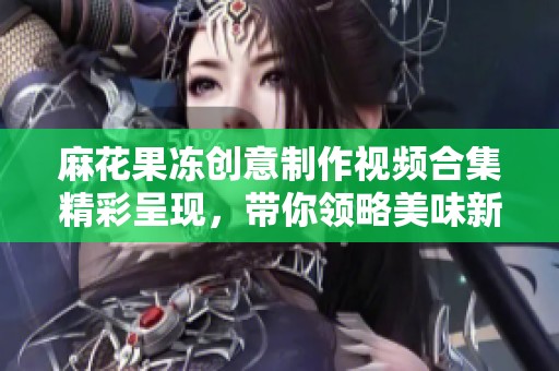 麻花果冻创意制作视频合集精彩呈现，带你领略美味新体验