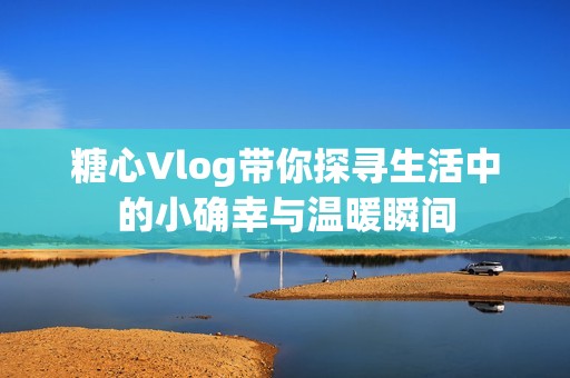 糖心Vlog带你探寻生活中的小确幸与温暖瞬间