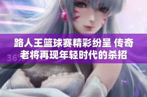 路人王篮球赛精彩纷呈 传奇老将再现年轻时代的杀招