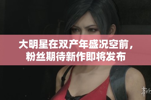 大明星在双产年盛况空前，粉丝期待新作即将发布