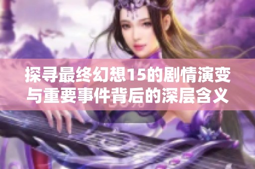 探寻最终幻想15的剧情演变与重要事件背后的深层含义