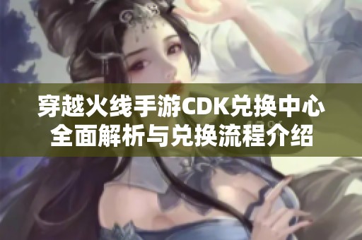 穿越火线手游CDK兑换中心全面解析与兑换流程介绍