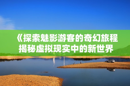 《探索魅影游客的奇幻旅程 揭秘虚拟现实中的新世界》