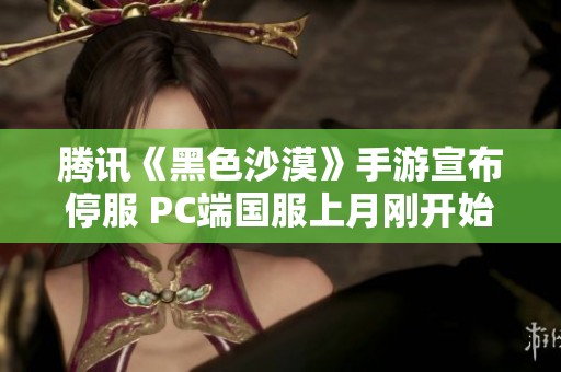 腾讯《黑色沙漠》手游宣布停服 PC端国服上月刚开始公测