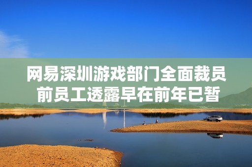 网易深圳游戏部门全面裁员 前员工透露早在前年已暂停招聘