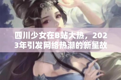 四川少女在B站大热，2023年引发网络热潮的新星故事