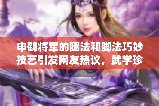 申鹤将军的腿法和脚法巧妙技艺引发网友热议，武学珍宝再现