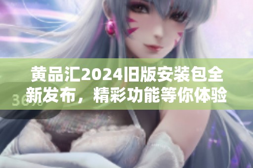 黄品汇2024旧版安装包全新发布，精彩功能等你体验