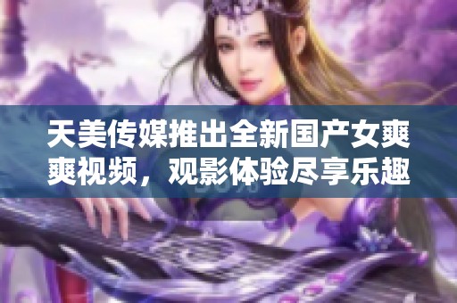 天美传媒推出全新国产女爽爽视频，观影体验尽享乐趣