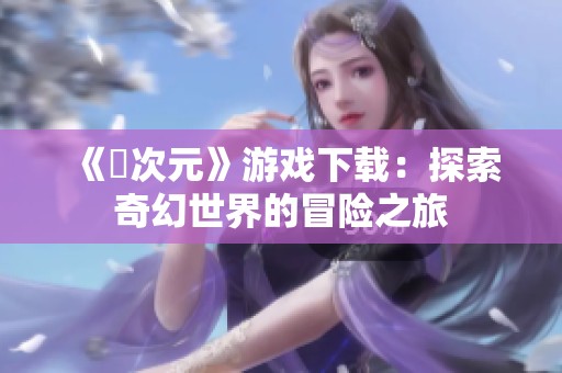 《囧次元》游戏下载：探索奇幻世界的冒险之旅