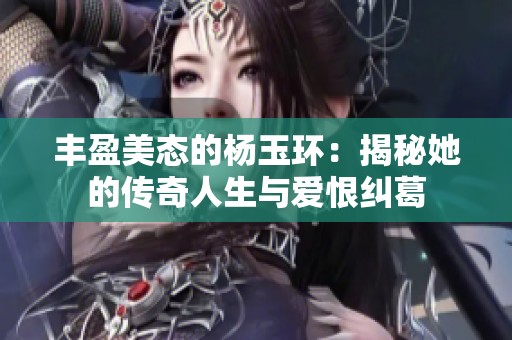 丰盈美态的杨玉环：揭秘她的传奇人生与爱恨纠葛