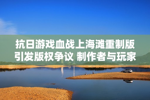 抗日游戏血战上海滩重制版引发版权争议 制作者与玩家互怼引发热议