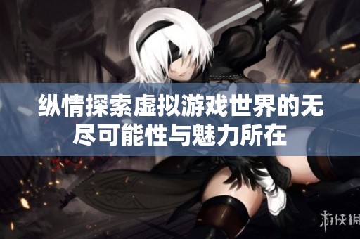 纵情探索虚拟游戏世界的无尽可能性与魅力所在
