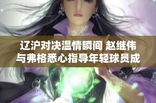 辽沪对决温情瞬间 赵继伟与弗格悉心指导年轻球员成长