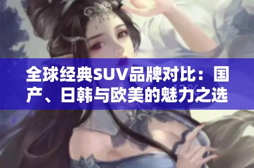 全球经典SUV品牌对比：国产、日韩与欧美的魅力之选