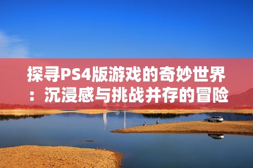 探寻PS4版游戏的奇妙世界：沉浸感与挑战并存的冒险之旅