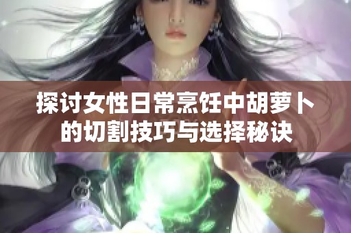 探讨女性日常烹饪中胡萝卜的切割技巧与选择秘诀