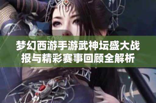 梦幻西游手游武神坛盛大战报与精彩赛事回顾全解析