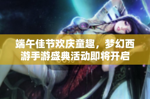 端午佳节欢庆童趣，梦幻西游手游盛典活动即将开启