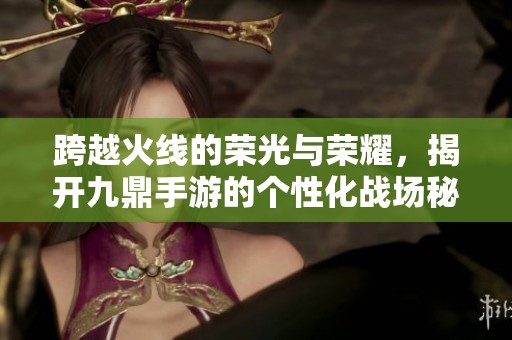 跨越火线的荣光与荣耀，揭开九鼎手游的个性化战场秘密